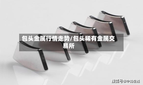 包头金属行情走势/包头稀有金属交易所-第3张图片