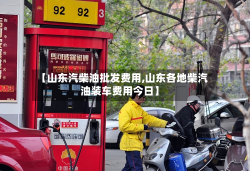 【山东汽柴油批发费用,山东各地柴汽油装车费用今日】-第2张图片