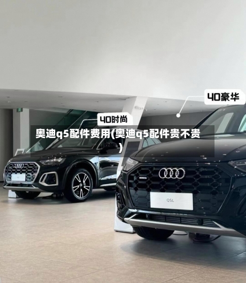奥迪q5配件费用(奥迪q5配件贵不贵)